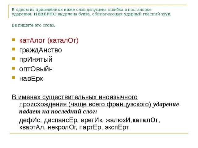 В одном из приведённых ниже слов допущена ошибка в постановке ударения:  НЕВЕРНО  выделена буква, обозначающая ударный гласный звук. Выпишите это слово.  катАлог (каталОг) граждАнство прИнятый оптОвыйн навЕрх  В именах существительных иноязычного происхождения (чаще всего французского)  ударение падает на последний слог:  дефИс, диспансЕр, еретИк, жалюзИ, каталОг , квартАл, некролОг, партЕр, экспЕрт.