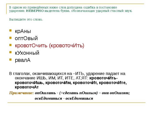 В одном из приведённых ниже слов допущена ошибка в постановке ударения:  НЕВЕРНО  выделена буква, обозначающая ударный гласный звук. Выпишите это слово.    крАны оптОвый кровотОчить (кровоточИть) кУхонный рвалА  В глаголах, оканчивающихся на –ИТЬ, ударение падает на окончание ИШЬ, ИМ, ИТ, ИТЕ, АТ,ЯТ: кровоточИть-кровоточИшь, кровоточИм, кровоточИт, кровоточИте, кровоточАт Примечание: опОшлить - (=сделать пОшлым) – они опОшлят;  освЕдомиться - освЕдомишься