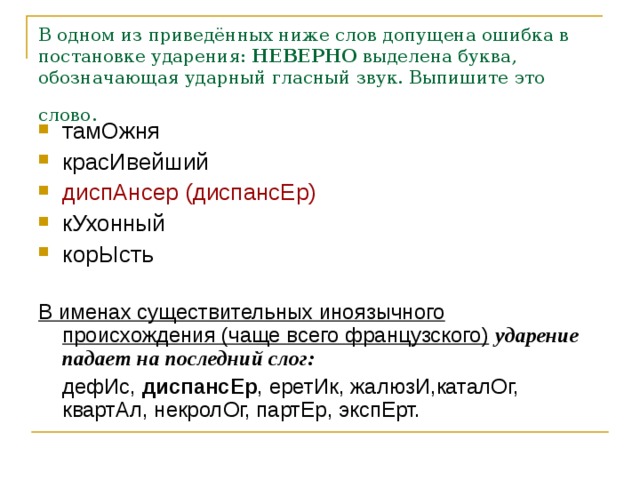 В одном из приведённых ниже слов допущена ошибка в постановке ударения:  НЕВЕРНО  выделена буква, обозначающая ударный гласный звук. Выпишите это слово.  тамОжня красИвейший диспАнсер (диспансЕр) кУхонный корЫсть  В именах существительных иноязычного происхождения (чаще всего французского)  ударение падает на последний слог:  дефИс, диспансЕр , еретИк, жалюзИ,каталОг, квартАл, некролОг, партЕр, экспЕрт.