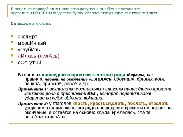 В одном из приведённых ниже слов допущена ошибка в постановке ударения:  НЕВЕРНО  выделена буква, обозначающая ударный гласный звук. Выпишите это слово.  экспЕрт мозаИчный углубИть лИлась (лилАсь) сОгнутый  В глаголах прошедшего времени женского рода  ударение, как правило, падает на окончание А: лилАсь , обогналА , бралА , снялА,  понялА, прибылА, рвалА и др. Примечание 1: исключение составляют глаголы прошедшего времени женского рода с приставкой ВЫ-, которая перетягивает ударение на себя: вЫлила, вЫзвала. Примечание 2: у глаголов класть, красться,слать, послать, отослать ударение в форме женского рода прошедшего времени не падает на окончание, а остаётся на основе: клАла, крАлалась, слАла, послАла, отослАла.