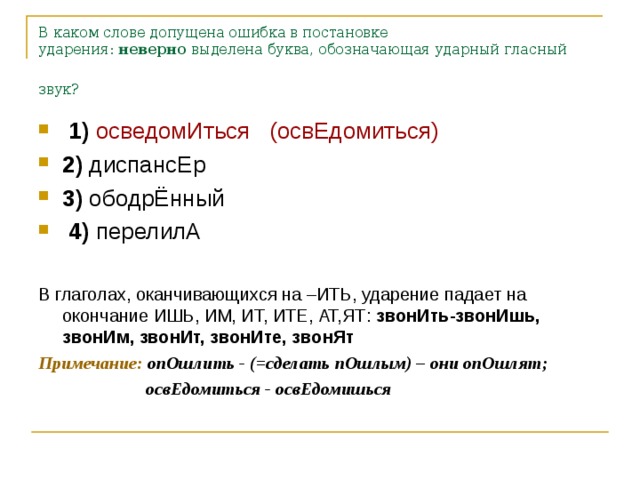 В каком слове допущена ошибка в постановке ударения:  неверно  выделена буква, обозначающая ударный гласный звук?   1)   осведомИться   (освЕдомиться) 2)  диспансЕр    3)  ободрЁнный     4)  перелилА  В глаголах, оканчивающихся на –ИТЬ, ударение падает на окончание ИШЬ, ИМ, ИТ, ИТЕ, АТ,ЯТ: звонИть-звонИшь, звонИм, звонИт, звонИте, звонЯт Примечание: опОшлить - (=сделать пОшлым) – они опОшлят;  освЕдомиться - освЕдомишься