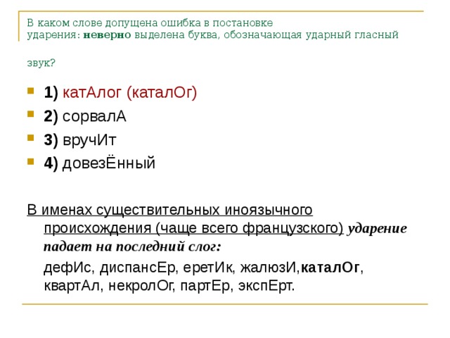 В каком слове допущена ошибка в постановке ударения:  неверно  выделена буква, обозначающая ударный гласный звук? 1)   катАлог (каталОг)    2)  сорвалА    3)  вручИт    4)  довезЁнный  В именах существительных иноязычного происхождения (чаще всего французского)  ударение падает на последний слог:  дефИс, диспансЕр, еретИк, жалюзИ, каталОг , квартАл, некролОг, партЕр, экспЕрт.