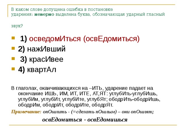 В каком слове допущена ошибка в постановке ударения:  неверно  выделена буква, обозначающая ударный гласный звук?   1)   осведомИться (освЕдомиться)    2)  нажИвший     3)  красИвее    4)  квартАл  В глаголах, оканчивающихся на –ИТЬ, ударение падает на окончание ИШЬ, ИМ, ИТ, ИТЕ, АТ,ЯТ: углубИть-углубИшь, углубИм, углубИт, углубИте, углубЯт; ободрИть-ободрИшь, ободрИм, ободрИт, ободрИте, ободрЯт. Примечание:  опОшлить - (=сделать пОшлым) – они опОшлят ;  освЕдомиться - освЕдомишься