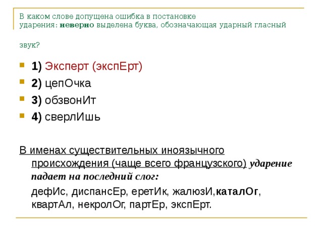 В каком слове допущена ошибка в постановке ударения:  неверно  выделена буква, обозначающая ударный гласный звук? 1)   Эксперт (экспЕрт)    2)  цепОчка    3)  обзвонИт    4)  сверлИшь  В именах существительных иноязычного происхождения (чаще всего французского)  ударение падает на последний слог:  дефИс, диспансЕр, еретИк, жалюзИ, каталОг , квартАл, некролОг, партЕр, экспЕрт.