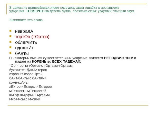 В одном из приведённых ниже слов допущена ошибка в постановке ударения:  НЕВЕРНО  выделена буква, обозначающая ударный гласный звук. Выпишите это слово.  навралА тортОв (тОртов) облегчИть одолжИт бАнты В некоторых именах существительных ударение является НЕПОДВИЖНЫМ и падает на КОРЕНЬ во ВСЕХ ПАДЕЖАХ: тОрт-торты-тОртов-с тОртами-тОртами бухгАлтер-бухгАлтеров аэропОт-аэропОрты бАнт-бАнты-с бАнтами крАн-крАны лЕктор-лЕкторы-лЕкторов мЕстность-мЕстностей шАрф-шАрфы-шАрфами Икс-Иксы-с Иксами