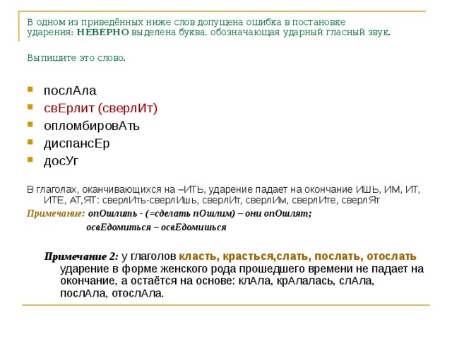 В одном из приведённых ниже слов допущена ошибка в постановке ударения:  НЕВЕРНО  выделена буква, обозначающая ударный гласный звук. Выпишите это слово.  послАла свЕрлит (сверлИт) опломбировАть диспансЕр досУг В глаголах, оканчивающихся на –ИТЬ, ударение падает на окончание ИШЬ, ИМ, ИТ, ИТЕ, АТ,ЯТ: сверлИть-сверлИшь, сверлИт, сверлИм, сверлИте, сверлЯт Примечание: опОшлить - (=сделать пОшлим) – они опОшлят;  освЕдомиться – освЕдомишься  Примечание 2: у глаголов класть, красться,слать, послать, отослать ударение в форме женского рода прошедшего времени не падает на окончание, а остаётся на основе: клАла, крАлалась, слАла, послАла, отослАла.  Примечание 2: у глаголов класть, красться,слать, послать, отослать ударение в форме женского рода прошедшего времени не падает на окончание, а остаётся на основе: клАла, крАлалась, слАла, послАла, отослАла.