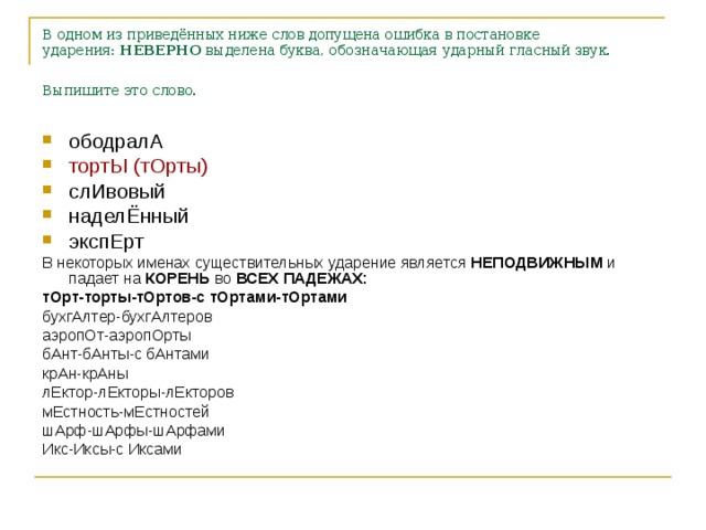 В одном из приведённых ниже слов допущена ошибка в постановке ударения:  НЕВЕРНО  выделена буква, обозначающая ударный гласный звук. Выпишите это слово.  ободралА тортЫ (тОрты) слИвовый наделЁнный экспЕрт В некоторых именах существительных ударение является НЕПОДВИЖНЫМ и падает на КОРЕНЬ во ВСЕХ ПАДЕЖАХ: тОрт-торты-тОртов-с тОртами-тОртами бухгАлтер-бухгАлтеров аэропОт-аэропОрты бАнт-бАнты-с бАнтами крАн-крАны лЕктор-лЕкторы-лЕкторов мЕстность-мЕстностей шАрф-шАрфы-шАрфами Икс-Иксы-с Иксами