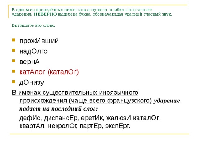 В одном из приведённых ниже слов допущена ошибка в постановке ударения:  НЕВЕРНО  выделена буква, обозначающая ударный гласный звук. Выпишите это слово.  прожИвший надОлго вернА катАлог (каталОг) дОнизу В именах существительных иноязычного происхождения (чаще всего французского)  ударение падает на последний слог:  дефИс, диспансЕр, еретИк, жалюзИ, каталОг , квартАл, некролОг, партЕр, экспЕрт.