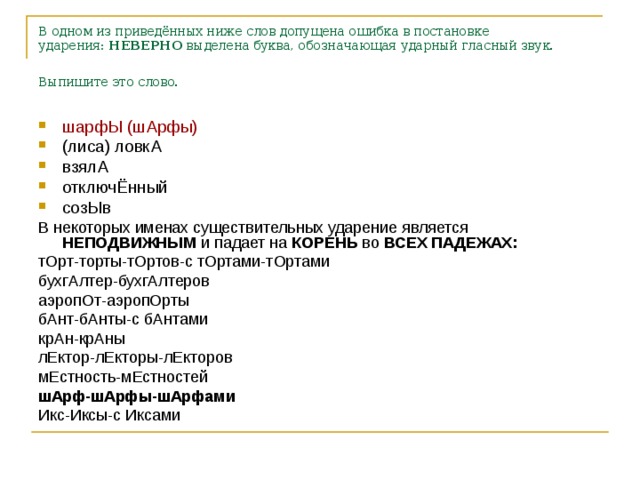 В одном из приведённых ниже слов допущена ошибка в постановке ударения:  НЕВЕРНО  выделена буква, обозначающая ударный гласный звук. Выпишите это слово.  шарфЫ (шАрфы) (лиса) ловкА взялА отключЁнный созЫв В некоторых именах существительных ударение является НЕПОДВИЖНЫМ и падает на КОРЕНЬ во ВСЕХ ПАДЕЖАХ: тОрт-торты-тОртов-с тОртами-тОртами бухгАлтер-бухгАлтеров аэропОт-аэропОрты бАнт-бАнты-с бАнтами крАн-крАны лЕктор-лЕкторы-лЕкторов мЕстность-мЕстностей шАрф-шАрфы-шАрфами Икс-Иксы-с Иксами