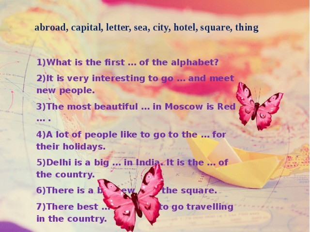 abroad, capital, letter, sea, city, hotel, square, thing 1)What is the first … of the alphabet? 2)It is very interesting to go … and meet new people. 3)The most beautiful … in Moscow is Red … . 4)A lot of people like to go to the … for their holidays. 5)Delhi is a big … in India. It is the … of the country. 6)There is a big new … in the square. 7)There best … for me is to go travelling in the country. 