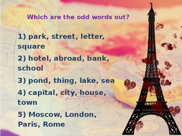 Which are the odd words out? 1) park, street, letter, square 2) hotel, abroad, bank, school 3) pond, thing, lake, sea 4) capital, city, house, town 5) Moscow, London, Paris, Rome 