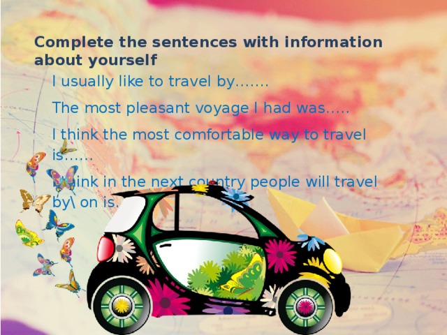 Complete the sentences with information about yourself I usually like to travel by……. The most pleasant voyage I had was….. I think the most comfortable way to travel is…… I think in the next country people will travel by\ on is…. 