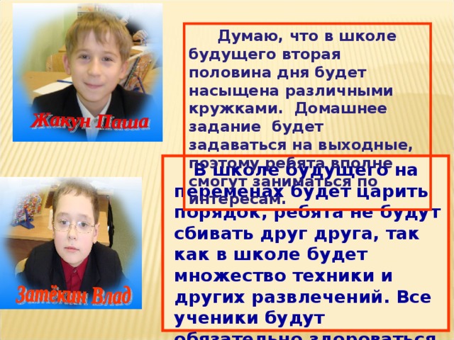  Думаю, что в школе будущего вторая половина дня будет насыщена различными кружками. Домашнее задание будет задаваться на выходные, поэтому ребята вполне смогут заниматься по интересам.  В школе будущего на переменах будет царить порядок, ребята не будут сбивать друг друга, так как в школе будет множество техники и других развлечений. Все ученики будут обязательно здороваться со всеми учителями. В школе будут соблюдаться все школьные традиции.  