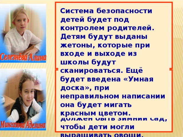 Система безопасности детей будет под контролем родителей. Детям будут выданы жетоны, которые при входе и выходе из школы будут сканироваться. Ещё будет введена «Умная доска», при неправильном написании она будет мигать красным цветом. Я представляю школу большой, оборудованной. У каждого ученика будет компьютер. А ещё в школе обязательно должен быть зимний сад, чтобы дети могли выращивать овощи, цветы. Начиная с 1 класса ребята на уроках труда будут учиться выжигать. 
