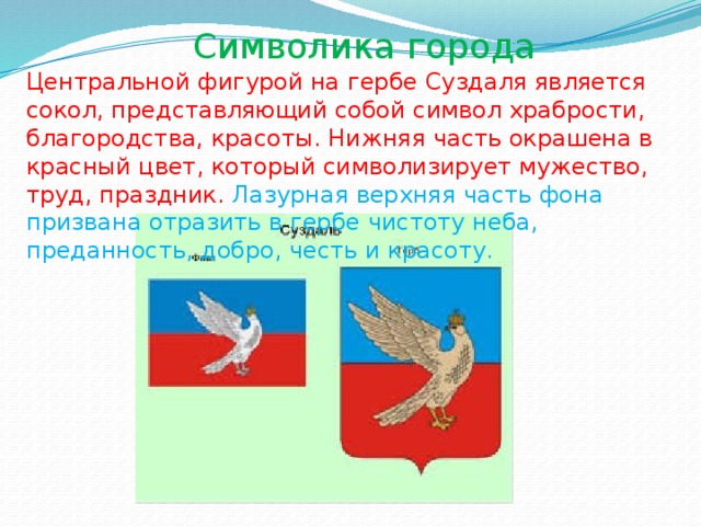 Символика города  Центральной фигурой на гербе Суздаля является сокол, представляющий собой символ храбрости, благородства, красоты. Нижняя часть окрашена в красный цвет, который символизирует мужество, труд, праздник. Лазурная верхняя часть фона призвана отразить в гербе чистоту неба, преданность, добро, честь и красоту. 