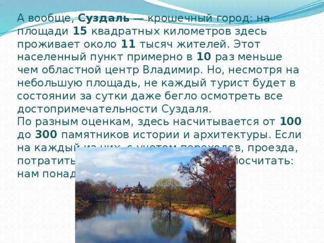 А вообще,  Суздаль  — крошечный город: на площади 15 квадратных километров здесь проживает около 11 тысяч жителей. Этот населенный пункт примерно в 10 раз меньше чем областной центр Владимир. Но, несмотря на небольшую площадь, не каждый турист будет в состоянии за сутки даже бегло осмотреть все достопримечательности Суздаля.  По разным оценкам, здесь насчитывается от 100 до 300 памятников истории и архитектуры. Если на каждый из них, с учетом переходов, проезда, потратить по 20 минут, то нетрудно посчитать: нам понадобиться около 70 часов! 