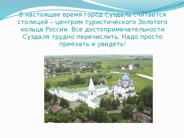 В настоящее время город Суздаль считается столицей – центром туристического Золотого кольца России. Все достопримечательности Суздаля трудно перечислить. Надо просто приехать и увидеть! 