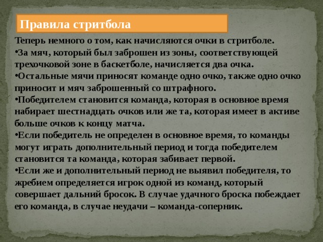 Правила стритбола Теперь немного о том, как начисляются очки в стритболе. За мяч, который был заброшен из зоны, соответствующей трехочковой зоне в баскетболе, начисляется два очка. Остальные мячи приносят команде одно очко, также одно очко приносит и мяч заброшенный со штрафного. Победителем становится команда, которая в основное время набирает шестнадцать очков или же та, которая имеет в активе больше очков к концу матча. Если победитель не определен в основное время, то команды могут играть дополнительный период и тогда победителем становится та команда, которая забивает первой. Если же и дополнительный период не выявил победителя, то жребием определяется игрок одной из команд, который совершает дальний бросок. В случае удачного броска побеждает его команда, в случае неудачи – команда-соперник. 