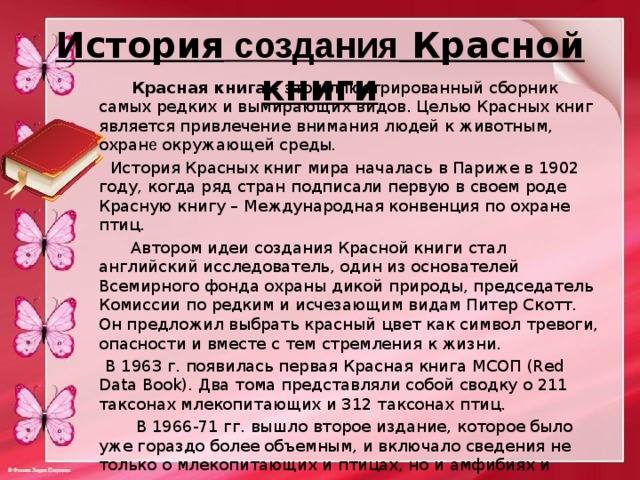 История создания Красной книги  Красная книга  – это иллюстрированный сборник самых редких и вымирающих видов. Целью Красных книг является привлечение внимания людей к животным, охран е окружающей среды .  История Красных книг мира началась в Париже в 1902 году, когда ряд стран подписали первую в своем роде Красную книгу – Международная конвенция по охране птиц.   Автором идеи создания Красной книги стал английский исследователь, один из основателей Всемирного фонда охраны дикой природы, председатель Комиссии по редким и исчезающим видам Питер Скотт. Он предложил выбрать красный цвет как символ тревоги, опасности и вместе с тем стремления к жизни.  В 1963 г. появилась первая Красная книга МСОП (Red Data Book). Два тома представляли собой сводку о 211 таксонах млекопитающих и 312 таксонах птиц.  В 1966-71 гг. вышло второе издание, которое было уже гораздо более объемным, и включало сведения не только о млекопитающих и птицах, но и амфибиях и рептилиях. 