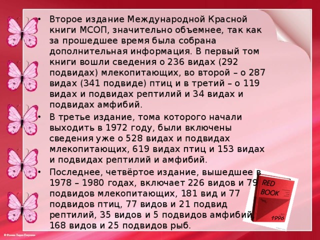 Второе издание Международной Красной книги МСОП, значительно объемнее, так как за прошедшее время была собрана дополнительная информация. В первый том книги вошли сведения о 236 видах (292 подвидах) млекопитающих, во второй – о 287 видах (341 подвиде) птиц и в третий – о 119 видах и подвидах рептилий и 34 видах и подвидах амфибий. В третье издание, тома которого начали выходить в 1972 году, были включены сведения уже о 528 видах и подвидах млекопитающих, 619 видах птиц и 153 видах и подвидах рептилий и амфибий. Последнее, четвёртое издание, вышедшее в 1978 – 1980 годах, включает 226 видов и 79 подвидов млекопитающих, 181 вид и 77 подвидов птиц, 77 видов и 21 подвид рептилий, 35 видов и 5 подвидов амфибий, 168 видов и 25 подвидов рыб. 