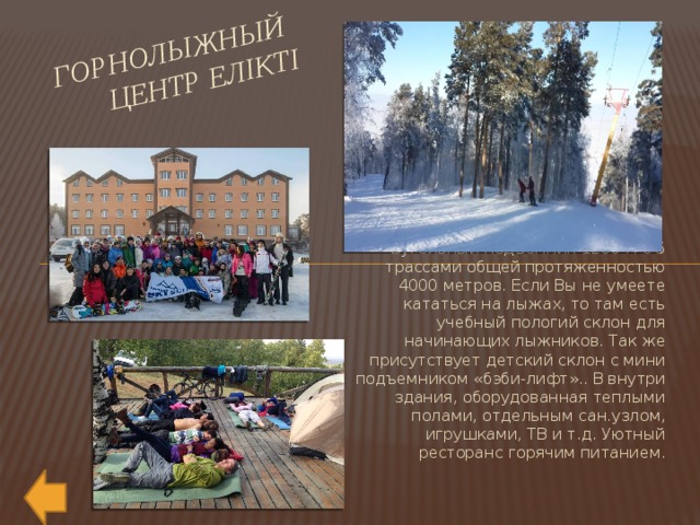Горнолыжный  центр Елiктi Бугельный подъемник 1200 м с 5 трассами общей протяженностью 4000 метров. Если Вы не умеете кататься на лыжах, то там есть учебный пологий склон для начинающих лыжников. Так же присутствует детский склон с мини подъемником «бэби-лифт».. В внутри здания, оборудованная теплыми полами, отдельным сан.узлом, игрушками, ТВ и т.д. Уютный ресторанс горячим питанием. 