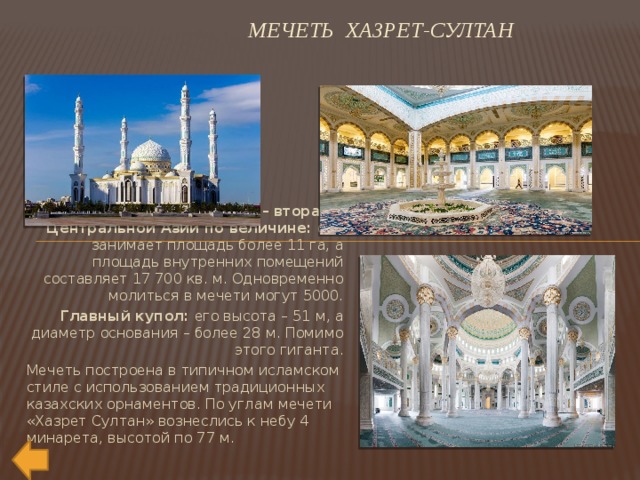  Мечеть Хазрет-Султан Эта соборная мечеть – вторая в Центральной Азии по величине:  она занимает площадь более 11 га, а площадь внутренних помещений составляет 17 700 кв. м. Одновременно молиться в мечети могут 5000.  Главный купол:  его высота – 51 м, а диаметр основания – более 28 м. Помимо этого гиганта. Мечеть построена в типичном исламском стиле с использованием традиционных казахских орнаментов. По углам мечети «Хазрет Султан» вознеслись к небу 4 минарета, высотой по 77 м. 