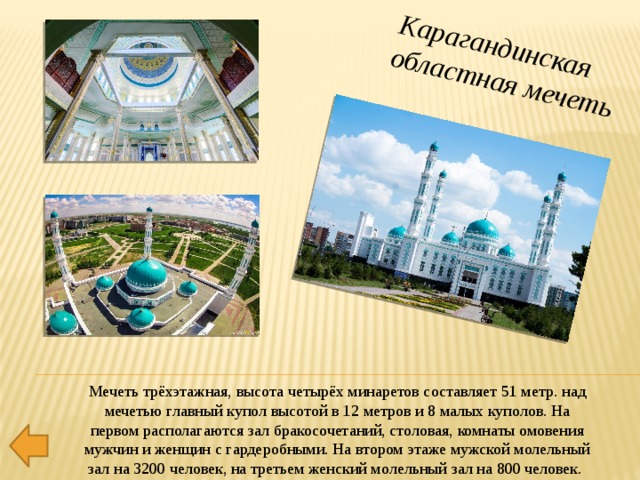 центральная мечеть Карагандинская областная мечеть Мечеть трёхэтажная, высота четырёх минаретов составляет 51 метр. над мечетью главный купол высотой в 12 метров и 8 малых куполов. На первом располагаются зал бракосочетаний, столовая, комнаты омовения мужчин и женщин с гардеробными. На втором этаже мужской молельный зал на 3200 человек, на третьем женский молельный зал на 800 человек. 