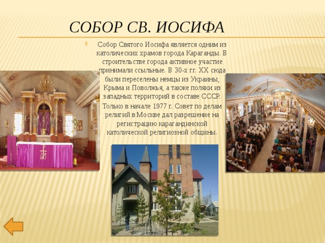 Собор Св. Иосифа Собор Святого Иосифа является одним из католических храмов города Караганды. В строительстве города активное участие принимали ссыльные. В 30-х гг. XX сюда были переселены немцы из Украины, Крыма и Поволжья, а также поляки из западных территорий в составе СССР. Только в начале 1977 г. Совет по делам религий в Москве дал разрешение на регистрацию карагандинской католической религиозной общины. 
