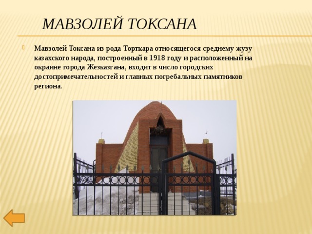 Мавзолей Токсана Мавзолей Токсана из рода Торткара относящегося среднему жузу казахского народа, построенный в 1918 году и расположенный на окраине города Жезказгана, входит в число городских достопримечательностей и главных погребальных памятников региона.  