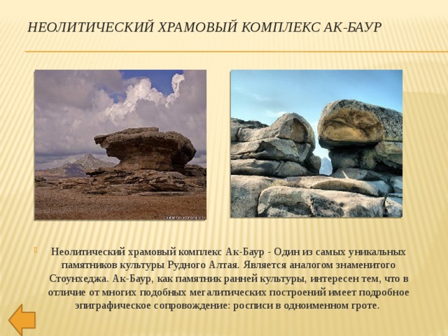 НЕОЛИТИЧЕСКИЙ ХРАМОВЫЙ КОМПЛЕКС АК-БАУР Неолитический храмовый комплекс Ак-Баур - Один из самых уникальных памятников культуры Рудного Алтая. Является аналогом знаменитого Стоунхеджа. Ак-Баур, как памятник ранней культуры, интересен тем, что в отличие от многих подобных мегалитических построений имеет подробное эпиграфическое сопровождение: росписи в одноименном гроте. 