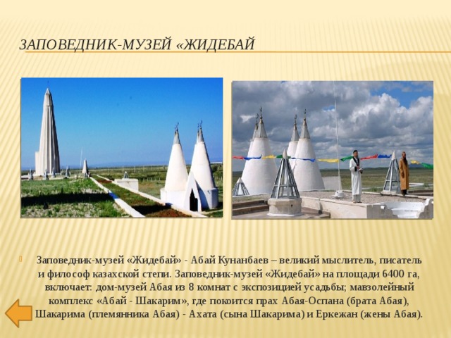 ЗАПОВЕДНИК-МУЗЕЙ «ЖИДЕБАЙ Заповедник-музей «Жидебай» - Абай Кунанбаев – великий мыслитель, писатель и философ казахской степи. Заповедник-музей «Жидебай» на площади 6400 га, включает: дом-музей Абая из 8 комнат с экспозицией усадьбы; мавзолейный комплекс «Абай - Шакарим», где покоится прах Абая-Оспана (брата Абая), Шакарима (племянника Абая) - Ахата (сына Шакарима) и Еркежан (жены Абая).   