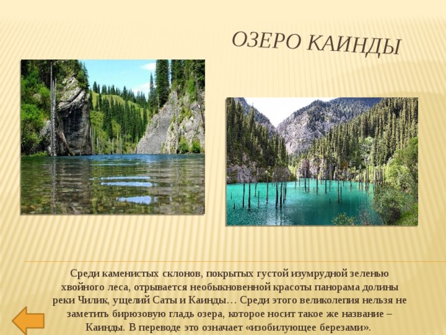 Озеро Каинды Среди каменистых склонов, покрытых густой изумрудной зеленью хвойного леса, отрывается необыкновенной красоты панорама долины реки Чилик, ущелий Саты и Каинды… Среди этого великолепия нельзя не заметить бирюзовую гладь озера, которое носит такое же название – Каинды. В переводе это означает «изобилующее березами». 
