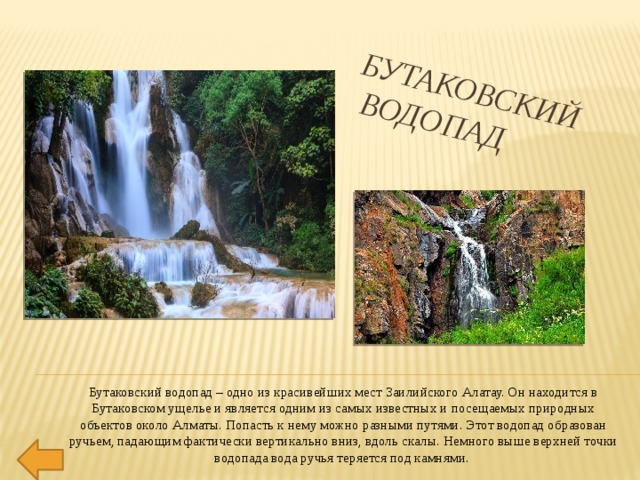 Бутаковский  водопад Бутаковский водопад – одно из красивейших мест Заилийского Алатау. Он находится в Бутаковском ущелье и является одним из самых известных и посещаемых природных объектов около Алматы. Попасть к нему можно разными путями. Этот водопад образован ручьем, падающим фактически вертикально вниз, вдоль скалы. Немного выше верхней точки водопада вода ручья теряется под камнями. 