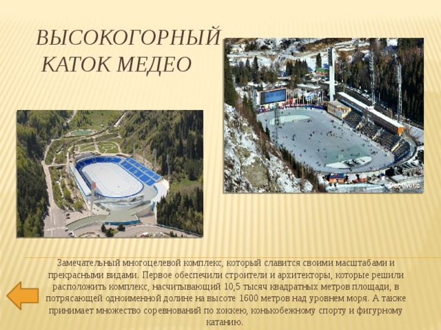 Высокогорный  каток Медео Замечательный многоцелевой комплекс, который славится своими масштабами и прекрасными видами. Первое обеспечили строители и архитекторы, которые решили расположить комплекс, насчитывающий 10,5 тысяч квадратных метров площади, в потрясающей одноименной долине на высоте 1600 метров над уровнем моря. А также принимает множество соревнований по хоккею, конькобежному спорту и фигурному катанию.   