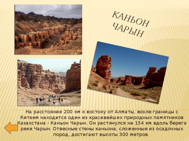Каньон  Чарын   На расстоянии 200 км к востоку от Алматы, возле границы с Китаем находится один из красивейших природных памятников Казахстана - Каньон Чарын. Он растянулся на 154 км вдоль берега реки Чарын. Отвесные стены каньона, сложенные из осадочных пород, достигают высоты 300 метров. 