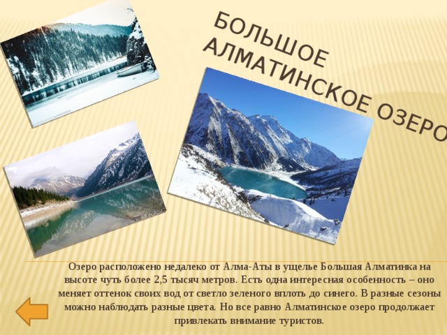 Большое  Алматинское озеро   Озеро расположено недалеко от Алма-Аты в ущелье Большая Алматинка на высоте чуть более 2,5 тысяч метров. Есть одна интересная особенность – оно меняет оттенок своих вод от светло зеленого вплоть до синего. В разные сезоны можно наблюдать разные цвета. Но все равно Алматинское озеро продолжает привлекать внимание туристов.   