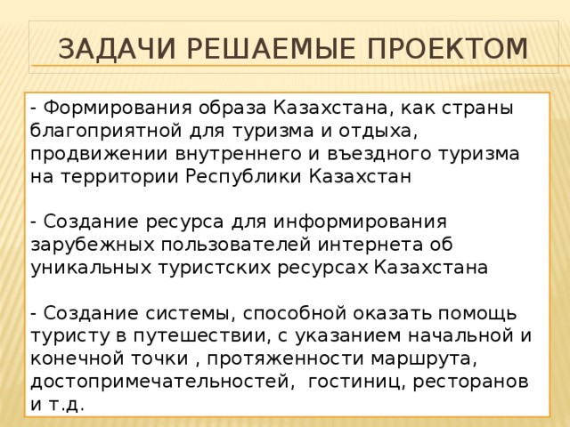 Задачи решаемые проектом - Формирования образа Казахстана, как страны благоприятной для туризма и отдыха, продвижении внутреннего и въездного туризма на территории Республики Казахстан - Создание ресурса для информирования зарубежных пользователей интернета об уникальных туристских ресурсах Казахстана - Создание системы, способной оказать помощь туристу в путешествии, с указанием начальной и конечной точки , протяженности маршрута, достопримечательностей, гостиниц, ресторанов и т.д. 