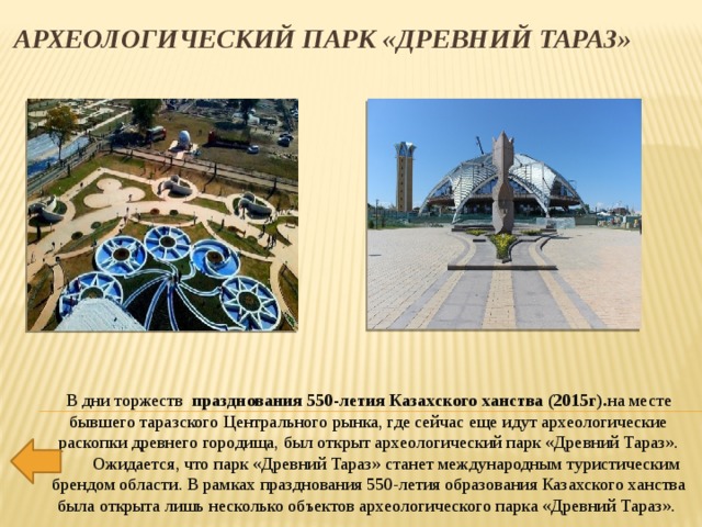   Археологический парк «Древний Тараз» В дни торжеств   празднования 550-летия Казахского ханства (2015г). на месте бывшего таразского Центрального рынка, где сейчас еще идут археологические раскопки древнего городища, был открыт археологический парк «Древний Тараз».         Ожидается, что парк «Древний Тараз» станет международным туристическим брендом области. В рамках празднования 550-летия образования Казахского ханства была открыта лишь несколько объектов археологического парка «Древний Тараз».  