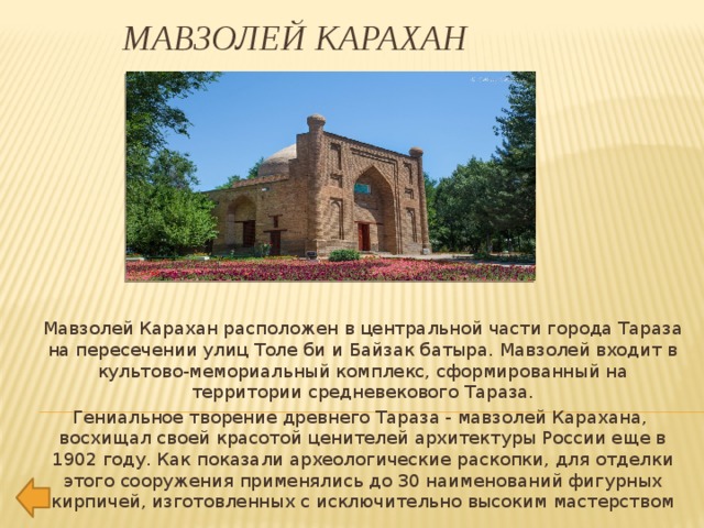 Мавзолей Карахан Мавзолей Карахан расположен в центральной части города Тараза на пересечении улиц Толе би и Байзак батыра. Мавзолей входит в культово-мемориальный комплекс, сформированный на территории средневекового Тараза. Гениальное творение древнего Тараза - мавзолей Карахана,  восхищал своей красотой ценителей архитектуры России еще в 1902 году. Как показали археологические раскопки, для отделки этого сооружения применялись до 30 наименований фигурных кирпичей, изготовленных с исключительно высоким мастерством 