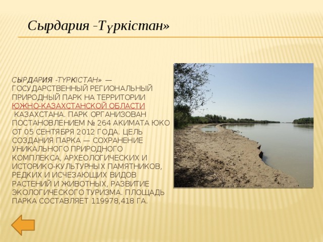 Сырдария -Түркістан» Сырдария -Түркістан» — государственный региональный природный парк на территории  Южно-Казахстанской области  Казахстана. Парк организован постановлением № 264 акимата ЮКО от 05 сентября 2012 года. Цель создания парка — сохранение уникального природного комплекса, археологических и историко-культурных памятников, редких и исчезающих видов растений и животных, развитие экологического туризма. Площадь парка составляет 119978,418 га. 
