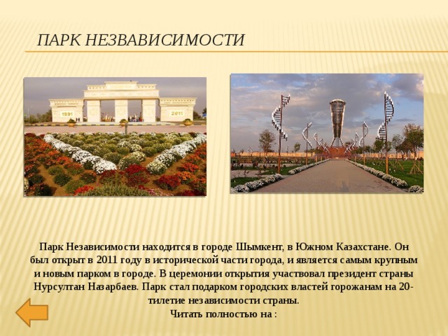 Парк незвависимости Парк Независимости находится в городе Шымкент, в Южном Казахстане. Он был открыт в 2011 году в исторической части города, и является самым крупным и новым парком в городе. В церемонии открытия участвовал президент страны Нурсултан Назарбаев. Парк стал подарком городских властей горожанам на 20-тилетие независимости страны.  Читать полностью на :   