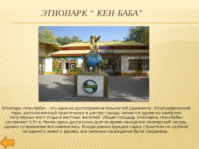 Этнопарк “ КЕН-БАБА” Этнопарк «Кен-баба» - это одна из достопримечательностей Шымкента. Этнографический парк, расположенный практически в центре города, является одним из наиболее популярных мест отдыха местных жителей. Общая площадь этнопарка «Кен-баба» составляет 3,5 га. Ранее здесь достаточно долгое время находился пионерский лагерь, однако со временем все изменилось. В ходе реконструкции парка строители не срубили ни единого живого дерева, все зеленые насаждения были сохранены.  