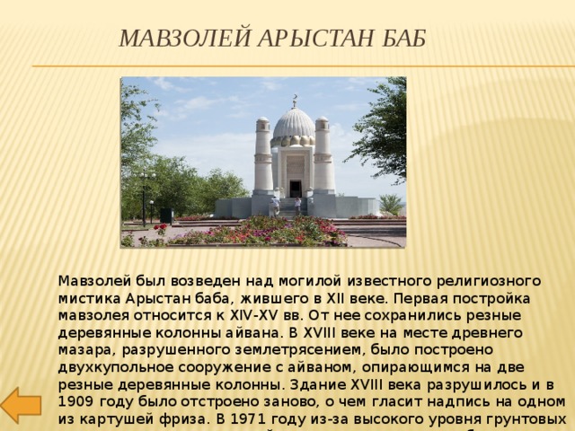 Мавзолей Арыстан баб Мавзолей был возведен над могилой известного религиозного мистика Арыстан баба, жившего в XII веке. Первая постройка мавзолея относится к XIV-XV вв. От нее сохранились резные деревянные колонны айвана. В XVIII веке на месте древнего мазара, разрушенного землетрясением, было построено двухкупольное сооружение с айваном, опирающимся на две резные деревянные колонны. Здание XVIII века разрушилось и в 1909 году было отстроено заново, о чем гласит надпись на одном из картушей фриза. В 1971 году из-за высокого уровня грунтовых вод, приведших ее к аварийному состоянию, мечеть была снесена и отстроена заново.. 