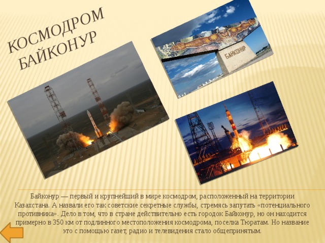 Космодром  Байконур   Байконур — первый и крупнейший в мире космодром, расположенный на территории Казахстана. А назвали его так советские секретные службы, стремясь запутать «потенциального противника». Дело в том, что в стране действительно есть городок Байконур, но он находится примерно в 350 км от подлинного местоположения космодрома, поселка Тюратам. Но название это с помощью газет, радио и телевидения стало общепринятым. 