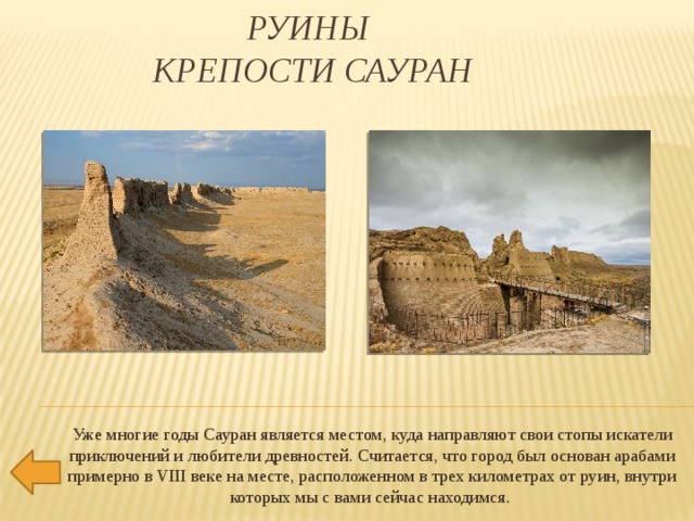 Руины  крепости Сауран   Уже многие годы Сауран является местом, куда направляют свои стопы искатели приключений и любители древностей. Считается, что город был основан арабами примерно в VIII веке на месте, расположенном в трех километрах от руин, внутри которых мы с вами сейчас находимся. 