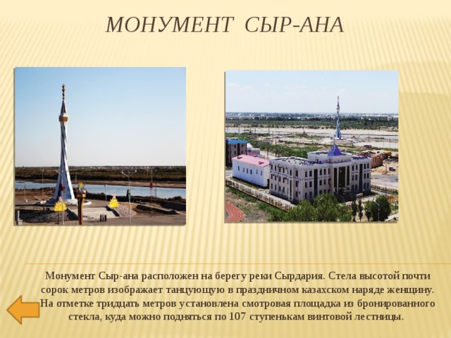   Монумент Сыр-ана Монумент Сыр-ана расположен на берегу реки Сырдария. Стела высотой почти сорок метров изображает танцующую в праздничном казахском наряде женщину. На отметке тридцать метров установлена смотровая площадка из бронированного стекла, куда можно подняться по 107 ступенькам винтовой лестницы. 
