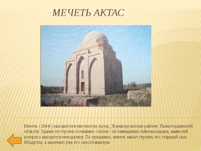 МЕЧЕТЬ АКТАС    Мечеть (1884г) находится в местности Актас, Жанакорганском районе, Кызылординской области. Здание построено и названо «Актас» по завещанию Айкожа-ишана, мавзолей которого находится неподалеку. По преданию, мечеть начал строить его старший сын Ибадулла, а закончил уже его сын Атамагзум.   