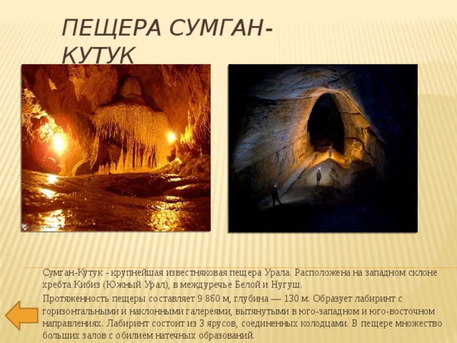 Пещера Сумган-Кутук Сумган-Кутук - крупнейшая известняковая пещера Урала. Расположена на западном склоне хребта Кибиз (Южный Урал), в междуречье Белой и Нугуш. Протяженность пещеры составляет 9 860 м, глубина — 130 м. Образует лабиринт с горизонтальными и наклонными галереями, вытянутыми в юго-западном и юго-восточном направлениях. Лабиринт состоит из 3 ярусов, соединенных колодцами. В пещере множество больших залов с обилием натечных образований. 