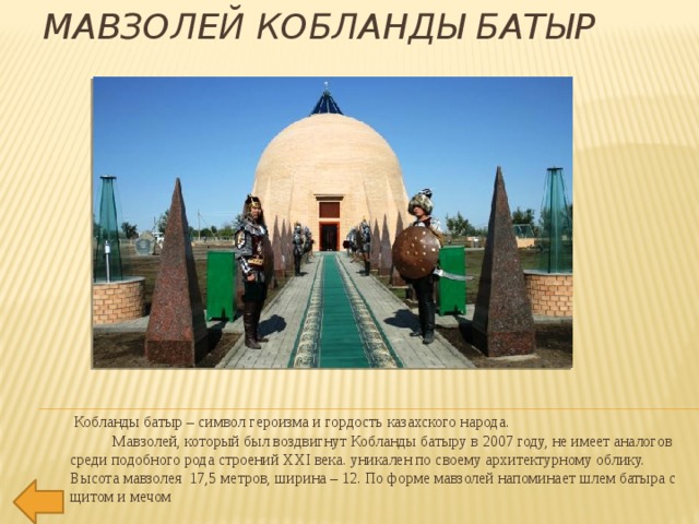 Мавзолей Кобланды батыр     Кобланды батыр – символ героизма и гордость казахского народа.             Мавзолей, который был воздвигнут Кобланды батыру в 2007 году, не имеет аналогов  среди подобного рода строений ХХI века. уникален по своему архитектурному облику. Высота мавзолея  17,5 метров, ширина – 12. По форме мавзолей напоминает шлем батыра с щитом и мечом 