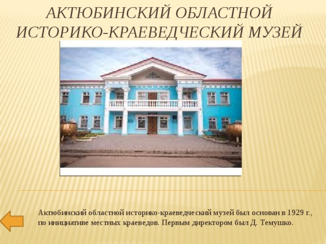 Актюбинский областной историко-краеведческий музей   Актюбинский областной историко-краеведческий музей был основан в 1929 г., по инициативе местных краеведов. Первым директором был Д. Темушко.   